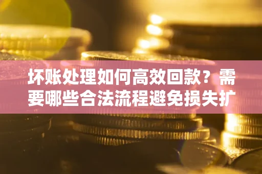 济南坏账处理如何高效回款？需要哪些合法流程避免损失扩大？