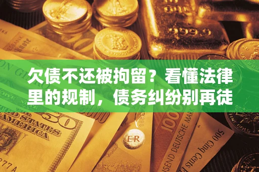 济南欠债不还被拘留？看懂法律里的规制，债务纠纷别再徒劳奔波
