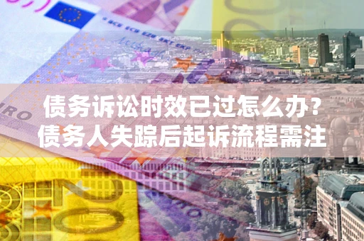 济南债务诉讼时效已过怎么办？债务人失踪后起诉流程需注意什么？